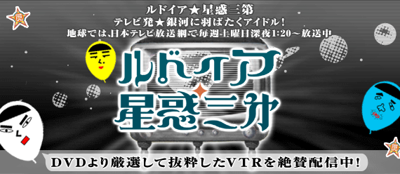 ルドイア★星惑三第 テレビ発★銀河に羽ばたくアイドル!地球では、日本テレビ放送網で毎週土曜日深夜1:20〜放送中 DVDより厳選して抜粋したVTRを絶賛配信中!