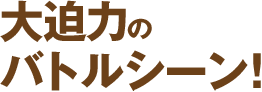 大迫力のバトルシーン!