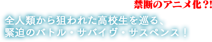世界を震撼させた大ヒットコミック、禁断のアニメ化?!全人類から狙われた高校生を巡る、緊迫のバトル・サバイヴ・サスペンス!