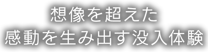 想像を超えた感動を生み出す没入体験