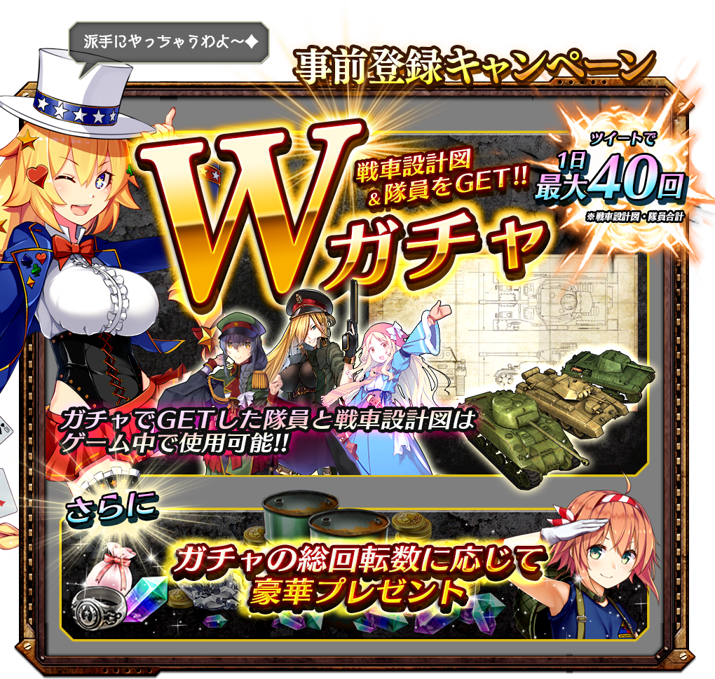 事前登録キャンペーン Wガチャ 戦車設計図&隊員をGET!!公式Twitterツイートで1日最大40回※戦車設計図・隊員合計 ガチャでGETした隊員と戦車設計図はゲーム中で使用可能!! さらにガチャの総回転数に応じて豪華プレゼント