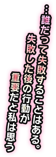 …誰だって失敗することはある。失敗した後の行動が重要だと私は思う