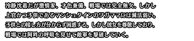 冷静沈着だが激情家、才色兼備、戦場では完全無欠、しかし上官かつ子供であるマンシュタインのワガママには滅法弱い。子供との接し方が分からず困惑する。しかし彼女を尊敬しており、戦場では阿吽の呼吸を見せて敵軍を撃破していく。
