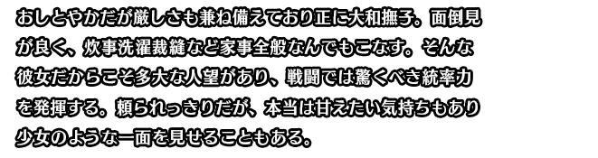 おしとやかだが厳しさも兼ね備えており正に大和撫子。面倒見が良く、炊事洗濯裁縫など家事全般なんでもこなす。そんな彼女だからこそ多大な人望があり、戦闘では驚くべき統率力を発揮する。頼られっきりだが、本当は甘えたい気持ちもあり少女のような一面を見せることもある。