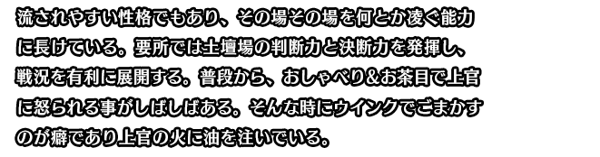 流されやすい性格でもあり、その場その場を何とか凌ぐ能力に長けている。要所では土壇場の判断力と決断力を発揮し、戦況を有利に展開する。普段から、おしゃべり＆お茶目で上官に怒られる事がしばしばある。そんな時にウインクでごまかすのが癖であり上官の火に油を注いでいる。
