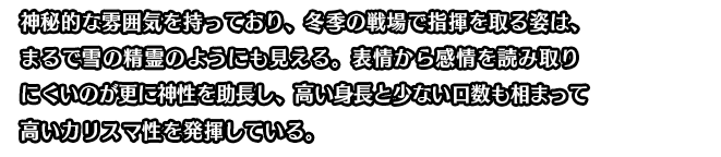 神秘的な雰囲気を持っており、冬季の戦場で指揮を取る姿は、まるで雪の精霊のようにも見える。表情から感情を読み取りにくいのが更に神性を助長し、高い身長と少ない口数も相まって高いカリスマ性を発揮している。