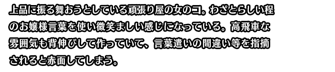 上品に振る舞おうとしている頑張り屋の女のコ。わざとらしい程のお嬢様言葉を使い微笑ましい感じになっている。高飛車な雰囲気も背伸びして作っていて、言葉遣いの間違い等を指摘されると赤面してしまう。