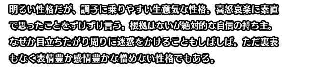 明るい性格だが、調子に乗りやすい生意気な性格。喜怒哀楽に素直で思ったことをずけずけ言う。根拠はないが絶対的な自信の持ち主。なぜか目立ちたがり周りに迷惑をかけることもしばしば。ただ裏表もなく表情豊か感情豊かな憎めない性格でもある。