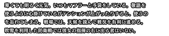 寒くても明るく元気。いつもマフラーと手袋をしている。敬語を使うように心掛けているがテンションが上がったりすると、使うのを忘れてしまう。戦場では、天候を読んで戦況を有利に進める。吹雪を利用した防衛戦では彼女の指揮の右に出る者はいない。