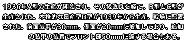 1936年A型の生産が開始され、その後改良を経て、B型とC型が生産された。本格的な量産型D型が1939年から生産、戦場に配置された。前面装甲が30mm、側面が20mmに増加しており、追加の装甲の装着でフロント部50mmに達する場合もある。