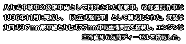 八九式中戦車の後継車両として開発された軽戦車。改修型試作車は1936年11月に完成し、「九五式軽戦車」として制式化された。武装は九四式３７ｍｍ戦車砲と九七式7.7mm車載重機関銃を搭載し、エンジンは空冷直列６気筒ディーゼルを搭載した。