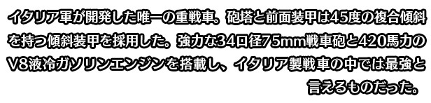 イタリア軍が開発した唯一の重戦車。砲塔と前面装甲は45度の複合傾斜を持つ傾斜装甲を採用した。強力な34口径75mm戦車砲と420馬力のV8液冷ガソリンエンジンを搭載し、イタリア製戦車の中では最強と言えるものだった。