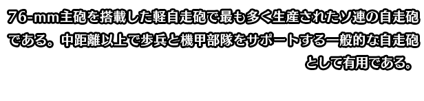 76-mm主砲を搭載した軽自走砲で最も多く生産されたソ連の自走砲である。中距離以上で歩兵と機甲部隊をサポートする一般的な自走砲として有用である。