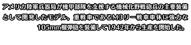 アメリカ陸軍兵器局が機甲部隊を支援する機械化野戦砲兵の主要装備として開発したモデル。重戦車であるM3リー戦車車体に強力な105mm榴弾砲を装備して1942年から生産を開始した。