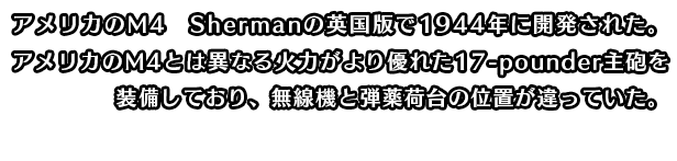 アメリカのM4 Shermanの英国版で1944年に開発された。アメリカのM4とは異なる火力がより優れた17-pounder主砲を装備しており、無線機と弾薬荷台の位置が違っていた。