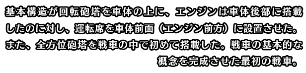 基本構造が回転砲塔を車体の上に、エンジンは車体後部に搭載したのに対し、運転席を車体前面（エンジン前方）に設置させた。また、全方位砲塔を戦車の中で初めて搭載した。戦車の基本的な概念を完成させた最初の戦車。