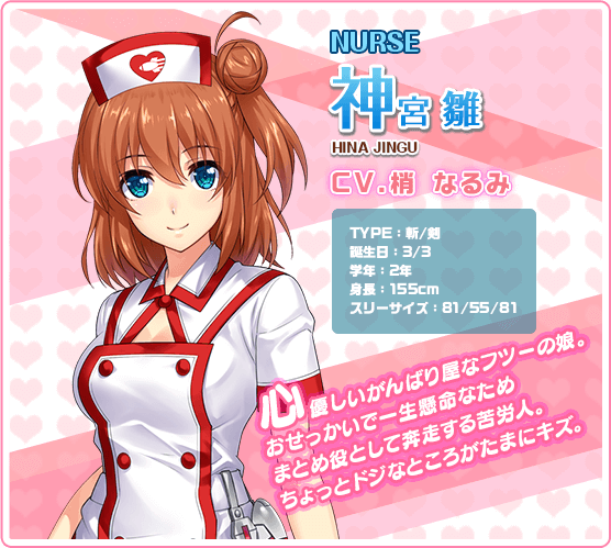 NURSE神宮雛 HINA JINGU CV.梢 なるみ TYPE:斬/剣 誕生日:3/3 学年:2年 身長:155cm スリーサイズ:81/55/81 心優しいがんばり屋なフツーの娘。おせっかいで一生懸命なためまとめ役として??する苦労人。ちょっとドジなところがたまにキズ。
