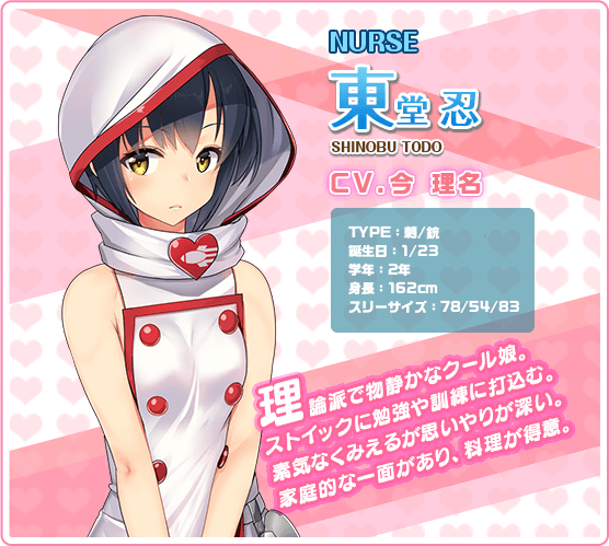 NURSE忍東堂 SHINOBU TODO CV.今 理名 TYPE:剌/銃 誕生日:1/23 学年:2年 身長:162cm スリーサイズ:78/54/83 理論派で物静かなクール娘。ストイックに勉強や訓練に打込む。素気なくみえるが思いやりが深い。家庭的なー面があり,料理が得意。