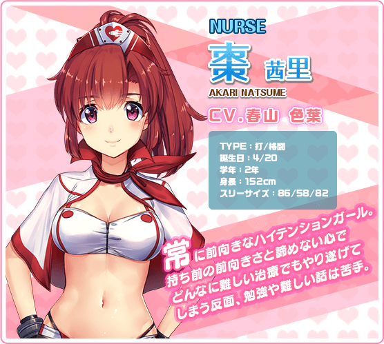 NURSE棗茜里 AKARI NATSUME CV.春山 色葉 TYPE:打/格闘 誕生日:4/20 学年:2年 身長:152cm スリーサイズ:86/58/82 常に前向きなハイテンションガール。持ち前の前向きさと諦めない心でどんなに難しい治療でもやり遂げてしまう反面,勉強や難しい話は苦手。