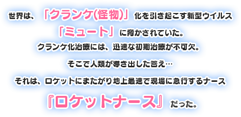 世界は,「クランケ(怪物)」化を引き起こす新型ウイルス「ミュート」に脅かされていた。クランケ化治療には、迅速な初期治療が不可欠。そこで人類が導き出した答え…それは,ロケットにまたがり地上最速で現場に急行するナース「ロケットナース」だった。