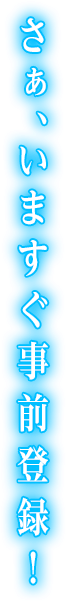 さあ、いますぐ事前登録!