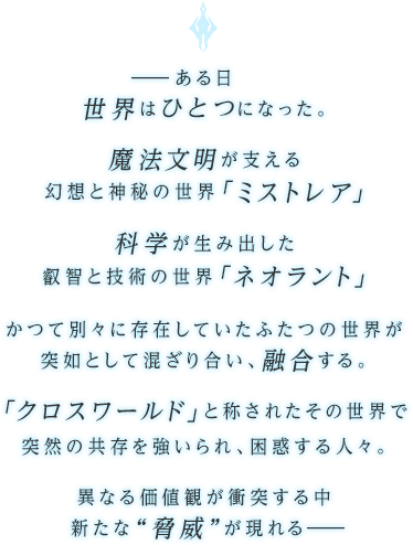 ―ある日世界はひとつになった。魔法文明が支える幻想と神秘の世界「ミストレア」科学が生み出した叡智と技術の世界「ネオラント」かつて別々に存在していたふたつの世界が突如として混ざり合い、融合する。「クロスワールド」と称されたその世界で突然の共存を強いられ、困惑する人々。異なる価値観が衝突する中新たな“脅威”が現れる―