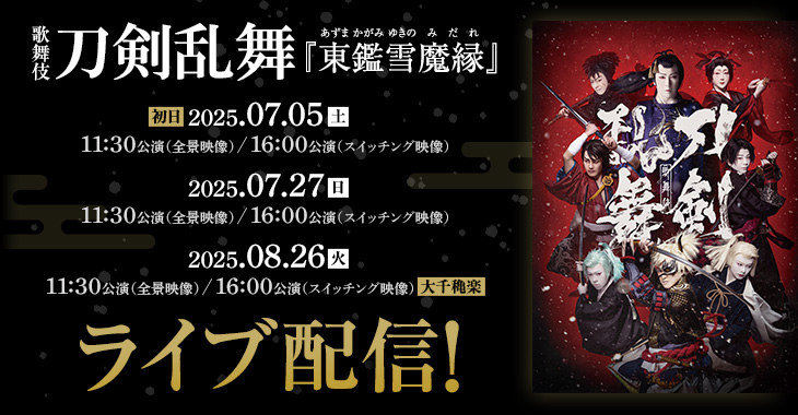 歌舞伎 刀剣乱舞『東鑑雪魔縁（あずまかがみゆきのみだれ ）』 2025年7月5日(土)【初日】 11:30公演（全景映像）／16:00公演（スイッチング映像）  2025年7月27日(日)11:30公演 （全景映像）／16:00公演（スイッチング映像）  2025年8月26日(火)11:30公演（全景映像）／16:00公演 （スイッチング映像）【大千穐楽】 ライブ配信！