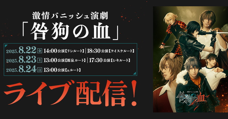 激情バニッシュ演劇「咎狗の血」 2025年8月22日(金)14:00公演【リンルート】／18:30公演【ケイスケルート】 2025年8月23日(土)13:00公演【源泉ルート】／17:30公演【シキルート】 2025年8月24日(日)13:00公演 【nルート】 ライブ配信！