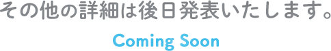 その他の詳細は後日発表いたします。Coming Soon