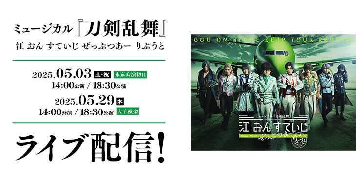 ミュージカル『刀剣乱舞』 江 おん すていじ ぜっぷつあー りぶうと 2025年5月3日(土・祝)【東京公演初日】 14:00公演 / 18:30公演 2025年5月29日(木) 14:00公演 / 18:30公演【大千秋楽】 ライブ配信！