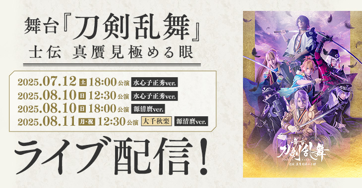 舞台『刀剣乱舞』士伝 真贋見極める眼 2025年7月12日（土）18:00公演（水心子正秀ver.） 2025年8月10日（日）12:30公演（水心子正秀ver.） 2025年8月10日（日）18:00公演（源清麿ver.） 【大千秋楽】2025年8月11日（月・祝）12:30公演（源清麿ver.） ライブ配信！