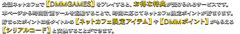 公認ネットカフェで【DMM GAMES】をプレイすると、お得な特典が受けられるサービスです。本ページから時間計測ツールを起動することで、時間に応じてネットカフェ限定ポイントが貯まります。貯まったポイントは各タイトルの【ネットカフェ限定アイテム】や【DMMポイント】がもらえる【シリアルコード】と交換することができます。