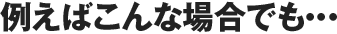 例えばこんな場合でも…