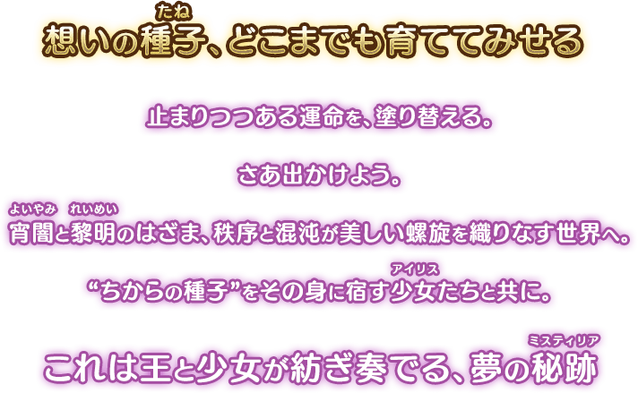想いの種子、どこまでも育ててみせる。止まりつつある運命を、塗り替える。さあ出かけよう。宵闇(よいやみ)と黎明(れいめい)のはざま、秩序と混沌が美しい螺旋を織りなす世界へ。「ちからの種子」をその身に宿す少女(アイリス)たちと共に。これは王と少女が紡ぎ奏でる、夢の秘跡(ミスティリア)